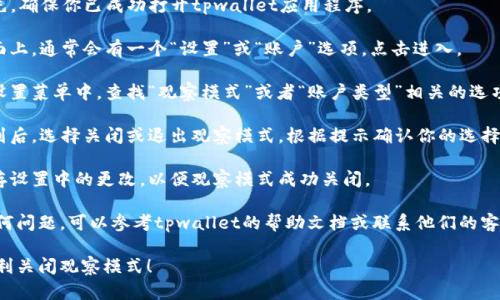 要关闭tpwallet中的观察模式，请按照以下步骤操作：

1. **打开tpwallet**：首先，确保你已成功打开tpwallet应用程序。

2. **进入设置**：在主界面上，通常会有一个“设置”或“账户”选项，点击进入。

3. **选择观察模式**：在设置菜单中，查找“观察模式”或者“账户类型”相关的选项。

4. **关闭观察模式**：找到后，选择关闭或退出观察模式，根据提示确认你的选择。

5. **保存更改**：确保保存设置中的更改，以便观察模式成功关闭。

如果在操作过程中遇到任何问题，可以参考tpwallet的帮助文档或联系他们的客服支持获得进一步的指导。

希望这些步骤能帮助你顺利关闭观察模式！